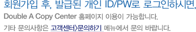 회원가입 후, 발급된 개인 ID/PW로 로그인하시면, Double A Copy Center 홈페이지 이용이 가능합니다. 기타 문의사항은 고객센터>문의하기 메뉴에서 문의 바랍니다.